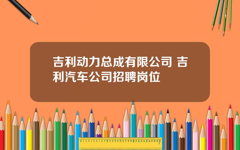 吉利动力总成有限公司 吉利汽车公司招聘岗位